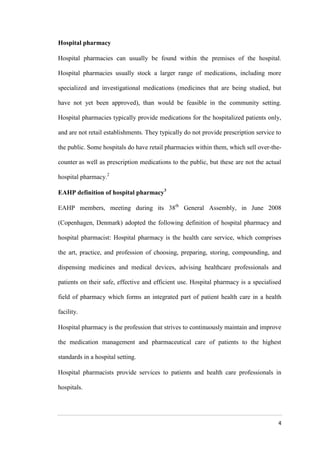4
Hospital pharmacy
Hospital pharmacies can usually be found within the premises of the hospital.
Hospital pharmacies usually stock a larger range of medications, including more
specialized and investigational medications (medicines that are being studied, but
have not yet been approved), than would be feasible in the community setting.
Hospital pharmacies typically provide medications for the hospitalized patients only,
and are not retail establishments. They typically do not provide prescription service to
the public. Some hospitals do have retail pharmacies within them, which sell over-the-
counter as well as prescription medications to the public, but these are not the actual
hospital pharmacy.2
EAHP definition of hospital pharmacy3
EAHP members, meeting during its 38th
General Assembly, in June 2008
(Copenhagen, Denmark) adopted the following definition of hospital pharmacy and
hospital pharmacist: Hospital pharmacy is the health care service, which comprises
the art, practice, and profession of choosing, preparing, storing, compounding, and
dispensing medicines and medical devices, advising healthcare professionals and
patients on their safe, effective and efficient use. Hospital pharmacy is a specialised
field of pharmacy which forms an integrated part of patient health care in a health
facility.
Hospital pharmacy is the profession that strives to continuously maintain and improve
the medication management and pharmaceutical care of patients to the highest
standards in a hospital setting.
Hospital pharmacists provide services to patients and health care professionals in
hospitals.
 