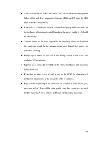 40
 A check should be put in HIS which can check the CPRS orders of the patient
before billing and if any discrepancy between CPRS and HIS exits the DEO
must be notified immediately.
 Reorder level of medicines must be discussed thoroughly and for the stock of
the medicines which are not available easily in the market reorder level should
be set carefully.
 Trainees should not be made responsible for dispensing of the medication or
the medicines issued by the trainees should pass through the mentor for
corrective checking.
 Enough space should be provided at the billing counter as not to mix the
medicines of two patients.
 Separate space should be provided for the returned medicines and medicines
being dispatched.
 If possible an alert system should be put in the CPRS for alternatives if
medicine is not available at the time, if the order is Stat/Now.
 Bags used for dispensing of the medicines are available in three colours (red,
green and yellow). It should be made a policy that Red colour bags are used
for Stat medicine, Yellow for Now and Green for the routine medicines.
 