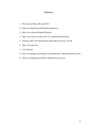 41
References
1. The Times of India, 20th April 2011
2. http://en.wikipedia.org/wiki/Hospital_pharmacy
3. http://www.eahp.eu/Hospital-Pharmacy
4. http://www.ehow.com/facts_5031125_hospital-formulary.html
5. Williams, DJP, J R Coll Physicians Edinb 2007;vol 37 pp. 343-346
6. http://www.aaos.org/
7. www.ahrq.gov
8. http://en.wikipedia.org/wiki/Bar_Code_Medication_Administration#cite_note-
9. http://en.wikipedia.org/wiki/Max_Healthcare#cite_note-4
 