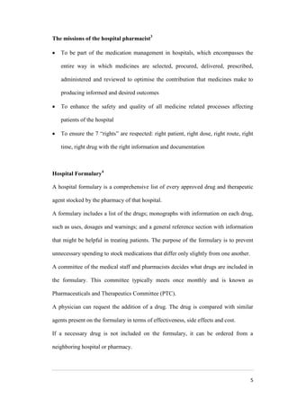 5
The missions of the hospital pharmacist3
 To be part of the medication management in hospitals, which encompasses the
entire way in which medicines are selected, procured, delivered, prescribed,
administered and reviewed to optimise the contribution that medicines make to
producing informed and desired outcomes
 To enhance the safety and quality of all medicine related processes affecting
patients of the hospital
 To ensure the 7 “rights” are respected: right patient, right dose, right route, right
time, right drug with the right information and documentation
Hospital Formulary4
A hospital formulary is a comprehensive list of every approved drug and therapeutic
agent stocked by the pharmacy of that hospital.
A formulary includes a list of the drugs; monographs with information on each drug,
such as uses, dosages and warnings; and a general reference section with information
that might be helpful in treating patients. The purpose of the formulary is to prevent
unnecessary spending to stock medications that differ only slightly from one another.
A committee of the medical staff and pharmacists decides what drugs are included in
the formulary. This committee typically meets once monthly and is known as
Pharmaceuticals and Therapeutics Committee (PTC).
A physician can request the addition of a drug. The drug is compared with similar
agents present on the formulary in terms of effectiveness, side effects and cost.
If a necessary drug is not included on the formulary, it can be ordered from a
neighboring hospital or pharmacy.
 