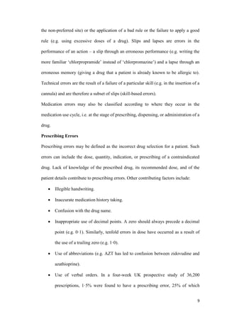 9
the non-preferred site) or the application of a bad rule or the failure to apply a good
rule (e.g. using excessive doses of a drug). Slips and lapses are errors in the
performance of an action – a slip through an erroneous performance (e.g. writing the
more familiar ‘chlorpropramide’ instead of ‘chlorpromazine’) and a lapse through an
erroneous memory (giving a drug that a patient is already known to be allergic to).
Technical errors are the result of a failure of a particular skill (e.g. in the insertion of a
cannula) and are therefore a subset of slips (skill-based errors).
Medication errors may also be classified according to where they occur in the
medication use cycle, i.e. at the stage of prescribing, dispensing, or administration of a
drug.
Prescribing Errors
Prescribing errors may be defined as the incorrect drug selection for a patient. Such
errors can include the dose, quantity, indication, or prescribing of a contraindicated
drug. Lack of knowledge of the prescribed drug, its recommended dose, and of the
patient details contribute to prescribing errors. Other contributing factors include:
 Illegible handwriting.
 Inaccurate medication history taking.
 Confusion with the drug name.
 Inappropriate use of decimal points. A zero should always precede a decimal
point (e.g. 0·1). Similarly, tenfold errors in dose have occurred as a result of
the use of a trailing zero (e.g. 1·0).
 Use of abbreviations (e.g. AZT has led to confusion between zidovudine and
azathioprine).
 Use of verbal orders. In a four-week UK prospective study of 36,200
prescriptions, 1·5% were found to have a prescribing error, 25% of which
 