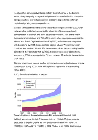 He also refers some disadvantages, notably the inefficiency of the banking
sector, sharp inequality in regional and personal income distribution, corruption,
aging population, over-industrialization, excessive dependence on foreign
capital and growing energy dependence.

Banister (2005) estimated that China’s labor total compensation by 2002, when
data were first published, accounted for about 3% of the average hourly
compensation in the USA and other developed countries, 10% of the one in
their regional competitors and 25% of the one in other emerging economies like
Mexico and Brazil. Ceglowski and Golub’s (2007) estimations are compatible
with Banister’s: by 2004, the percentage against USA or Western European
countries was between 3% and 7%. Nevertheless, when the productivity level is
considered, they conclude that, by 2002, the relative unit labor cost in China
was around 25% the average in the EU and between 27 and 43% the one in the
USA (ibid.).

Chinese government plans a fourfold economy development with double energy
consumption during 2000–2020, which poses a high threat to sustainability
(Chen 2007).

1.1.3 Emissions embodied in exports




Figure 3- Partition of Chinese total domestic CO2 emissions (Weber et al. 2008)

In 2005, almost one third of Chinese emissions (1700Mt CO2) were due to
production of exports (Figure 3). This proportion has risen fast from 12%
(230Mt) in 1987 and 21% (760 Mt) in 2002 (Weber et al. 2008). It is therefore
 
