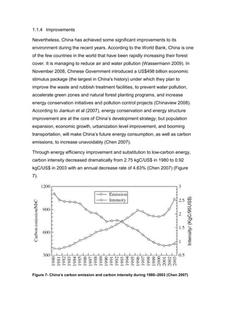 1.1.4 Improvements

Nevertheless, China has achieved some significant improvements to its
environment during the recent years. According to the World Bank, China is one
of the few countries in the world that have been rapidly increasing their forest
cover. It is managing to reduce air and water pollution (Wassermann 2009). In
November 2008, Chinese Government introduced a US$498 billion economic
stimulus package (the largest in China's history) under which they plan to
improve the waste and rubbish treatment facilities, to prevent water pollution,
accelerate green zones and natural forest planting programs, and increase
energy conservation initiatives and pollution control projects (Chinaview 2008).
According to Jiankun et al (2007), energy conservation and energy structure
improvement are at the core of China’s development strategy; but population
expansion, economic growth, urbanization level improvement, and booming
transportation, will make China’s future energy consumption, as well as carbon
emissions, to increase unavoidably (Chen 2007).

Through energy efficiency improvement and substitution to low-carbon energy,
carbon intensity decreased dramatically from 2.75 kgC/US$ in 1980 to 0.92
kgC/US$ in 2003 with an annual decrease rate of 4.63% (Chen 2007) (Figure
7).




Figure 7- China’s carbon emission and carbon intensity during 1980–2003 (Chen 2007)
 