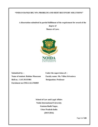 Page 1 of 108
“INDIAN BANKS BIG NPA PROBLEM AND DEBT RECOVERY SOLUTIONS”
A dissertation submitted in partial fulfillment of the requirement for award of the
degree of
Master of Laws
Submitted by: - Under the supervision of: -
Name of student: Rubina Muazzam Faculty name: Ms. Vibha Srivastava
Roll no. : LS/LM/15/001 Designation: Professor
Enrolment no:15SLLALLM4003
School of Law and Legal Affairs
Noida International University
Gautam Budh Nagar,
Uttar Pradesh-India
(2015-2016)
 