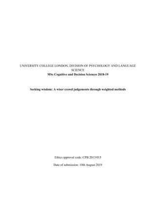 UNIVERSITY COLLEGE LONDON, DIVISION OF PSYCHOLOGY AND LANGUAGE
SCIENCE
MSc Cognitive and Decision Sciences 2018-19
Seeking wisdom: A wiser crowd judgements through weighted methods
Ethics approval code: CPB.2013/015
Date of submission: 10th August 2019
 