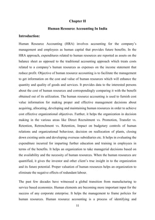 11
Chapter II
Human Resource Accounting In India
Introduction:
Human Resource Accounting (HRA) involves accounting for the company’s
management and employees as human capital that provides future benefits. In the
HRA approach, expenditures related to human resources are reported as assets on the
balance sheet as opposed to the traditional accounting approach which treats costs
related to a company’s human resources as expenses on the income statement that
reduce profit. Objective of human resource accounting is to facilitate the management
to get information on the cost and value of human resources which will enhance the
quantity and quality of goods and services. It provides data to the interested persons
about the cost of human resources and correspondingly comparing it with the benefit
obtained out of its utilization. The human resource accounting is used to furnish cost
value information for making proper and effective management decisions about
acquiring, allocating, developing and maintaining human resources in order to achieve
cost effective organizational objectives. Further, it helps the organization in decision
making in the various areas like Direct Recruitment vs. Promotion, Transfer vs.
Retention, Retrenchment vs. Retention, Impact on budgetary controls of human
relations and organizational behaviour, decision on reallocation of plants, closing
down existing units and developing overseas subsidiaries etc. It helps in evaluating the
expenditure incurred for imparting further education and training in employees in
terms of the benefits. It helps an organization to take managerial decisions based on
the availability and the necessity of human resources. When the human resources are
quantified, it gives the investor and other client’s true insight in to the organization
and its future potential. Proper valuation of human resources helps an organization to
eliminate the negative effects of redundant labour.
The past few decades have witnessed a global transition from manufacturing to
service based economies. Human elements are becoming more important input for the
success of any corporate enterprise. It helps the management to frame policies for
human resources. Human resource accounting is a process of identifying and
 