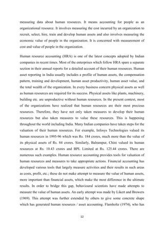 12
measuring data about human resources. It means accounting for people as an
organizational resource. It involves measuring the cost incurred by an organization to
recruit, select, hire, train and develop human assets and also involves measuring the
economic value of people in the organization. It is concerned with measurement of
cost and value of people in the organization.
Human resource accounting (HRA) is one of the latest concepts adopted by Indian
companies in recent times. Most of the enterprises which follow HRA spare a separate
section in their annual reports for a detailed account of their human resources. Human
asset reporting in India usually includes a profile of human assets, the compensation
pattern, training and development, human asset productivity, human asset value, and
the total wealth of the organization. In every business concern physical assets as well
as human resources are required for its success. Physical assets like plants, machinery,
building etc. are unproductive without human resources. In the present context, most
of the organizations have realized that human resources are their most precious
resources. Therefore, they have not only taken measures to develop their human
resources but also taken measures to value these resources. This is happening
throughout the world including India. Many Indian companies have taken steps for the
valuation of their human resources. For example, Infosys Technologies valued its
human resources in 1995-96 which was Rs. 184 crores, much more than the value of
its physical assets of Rs. 84 crores. Similarly, Balrampur, Chini valued its human
resources at Rs. 10.43 crores and BPL Limited at Rs. 125.44 crores. There are
numerous such examples. Human resource accounting provides tools for valuation of
human resources and measures to take appropriate actions. Financial accounting has
developed various tools that largely measure activities and their results in such areas
as costs, profit, etc.; these do not make attempt to measure the value of human assets,
more important than financial assets, which make the most difference in the ultimate
results. In order to bridge this gap, behavioural scientists have made attempts to
measure the value of human assets. An early attempt was made by Likert and Browers
(1969). This attempt was further extended by others to give some concrete shape
which has generated human resources / asset accounting. Flamholtz (1974), who has
 