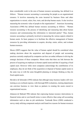 13
done considerable work in the area of human resource accounting, has defined it as
follows: “Human resource accounting is accounting for people as an organizational
resource. It involves measuring the costs incurred by business firms and other
organizations to recruit, select, hire, train, and develop human assets. It also involves
measuring the economic value of people to the organizations”. American Accounting
Association (1980) has defined human resource accounting as follows: “Human
resource accounting is the process of identifying and measuring data about human
resources and communicating this information to interested parties” Thus, human
resource accounting is primarily involved in measuring the various aspects related to
human assets. Its basic purpose is to facilitate the effective management of human
resources by providing information to acquire, develop, retain, utilize, and evaluate
human resources.
Moore (2007) suggests that the value of human capital should be considered when
making decisions about the acquisition and disposal of people and accounting
practices currently employed by companies can have an undue influence in driving the
strategic decisions of these companies. Moore notes that there are link between the
process of acquiring an employee (a human capital asset) and that of acquiring a fixed
capital asset. However while most companies acknowledge the contributions of its
employees, they do not think of the acquisition or disposal of human capital assets in
the same way or with the same thoughtful planning or strategic thinking as they do
fixed capital assets.
Davidove & Schroeder (1992) indicate that although many business leaders still view
training as an overhead expense, with thorough ROI evaluations, training departments
can convince business to view them as partners in creating the assets crucial to
organizational success.
Johanson & Mabon(l 998) indicate that expressing human resource interventions in
financial terms and or cost benefit terms is more effective than using soft accounting
information such as data on job satisfaction. Toulson& Dewe (2004) conducted a
survey study utilizing component analysis and found two reasons for human resources
 