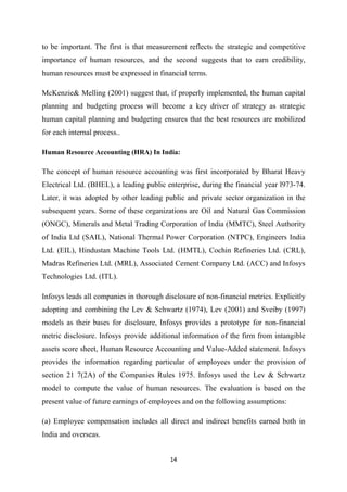 14
to be important. The first is that measurement reflects the strategic and competitive
importance of human resources, and the second suggests that to earn credibility,
human resources must be expressed in financial terms.
McKenzie& Melling (2001) suggest that, if properly implemented, the human capital
planning and budgeting process will become a key driver of strategy as strategic
human capital planning and budgeting ensures that the best resources are mobilized
for each internal process..
Human Resource Accounting (HRA) In India:
The concept of human resource accounting was first incorporated by Bharat Heavy
Electrical Ltd. (BHEL), a leading public enterprise, during the financial year l973-74.
Later, it was adopted by other leading public and private sector organization in the
subsequent years. Some of these organizations are Oil and Natural Gas Commission
(ONGC), Minerals and Metal Trading Corporation of India (MMTC), Steel Authority
of India Ltd (SAIL), National Thermal Power Corporation (NTPC), Engineers India
Ltd. (EIL), Hindustan Machine Tools Ltd. (HMTL), Cochin Refineries Ltd. (CRL),
Madras Refineries Ltd. (MRL), Associated Cement Company Ltd. (ACC) and Infosys
Technologies Ltd. (ITL).
Infosys leads all companies in thorough disclosure of non-financial metrics. Explicitly
adopting and combining the Lev & Schwartz (1974), Lev (2001) and Sveiby (1997)
models as their bases for disclosure, Infosys provides a prototype for non-financial
metric disclosure. Infosys provide additional information of the firm from intangible
assets score sheet, Human Resource Accounting and Value-Added statement. Infosys
provides the information regarding particular of employees under the provision of
section 21 7(2A) of the Companies Rules 1975. Infosys used the Lev & Schwartz
model to compute the value of human resources. The evaluation is based on the
present value of future earnings of employees and on the following assumptions:
(a) Employee compensation includes all direct and indirect benefits earned both in
India and overseas.
 