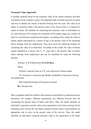 17
Economic Value Approach:
It includes methods based on the economic value of the human resources and their
contribution to the company’s gains. This approach looks at human resources as assets
and tries to identify the stream of benefits flowing from the asset. The value of an
object, in economic terms is the present value of the services that it is expected to
render in future. The methods for calculating the economic value of individuals are
Lev and Schwartz (1971) model, Eric Flamholtz (1974) model, Jaggi-Lau’s model. Of
these Lev and Schwartz model become popular. According to this model, the value of
human capital represented by a person of age is the present value of his remaining
future earnings from his employment. They have given the following formula for
calculating the value of an individual. According to this model, the value of human
capital embodied in a person who is ‘Y’ years old, is the present value of his/her
future earnings from employment and can be calculated by using the following
formula-
E (Vy) = ∑ T=Y Py (t+1) ∑ TI (T)/(I+R)t-y
Where,
E (Vy) = expected value of a ‘Y’ year old person’s human capital.
T = the person’s retirement age. Py (t) = probability of the person leaving
the organization.
I (t) =expected earnings of the person in period
IR = discount rate.
Most, companies adapt this model to their practical requirements by making necessary
alterations. For instance, different organizations use different discount rates for
ascertaining the present value of future cash flows. Thus, the model identifies an
individual’s expected economic value to the organization to his future earnings for his
remaining active service life. His future expected income stream is discounted by an
appropriate rate to arrive at the present value of his services. Thus, the model
identifies an individual’s expected economic value to the organization to his future
 
