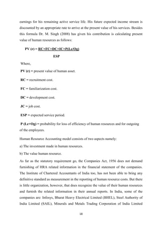 18
earnings for his remaining active service life. His future expected income stream is
discounted by an appropriate rate to arrive at the present value of his services. Besides
this formula Dr. M. Singh (2008) has given his contribution is calculating present
value of human resources as follows:
PV (r) = RC+FC+DC+IC+P(Le/Og)
ESP
Where,
PV (r) = present value of human asset.
RC = recruitment cost.
FC = familiarization cost.
DC = development cost.
JC = job cost.
ESP = expected service period.
P (Le+Og) = probability for loss of efficiency of human resources and for outgoing
of the employees.
Human Resource Accounting model consists of two aspects namely:
a) The investment made in human resources.
b) The value human resource.
As far as the statutory requirement go, the Companies Act, 1956 does not demand
furnishing of HRA related information in the financial statement of the companies.
The Institute of Chartered Accountants of India too, has not been able to bring any
definitive standard as measurement in the reporting of human resource costs. But there
is little organization, however, that does recognize the value of their human resources
and furnish the related information in their annual reports. In India, some of the
companies are: Infosys, Bharat Heavy Electrical Limited (BHEL), Steel Authority of
India Limited (SAIL), Minerals and Metals Trading Corporation of India Limited
 
