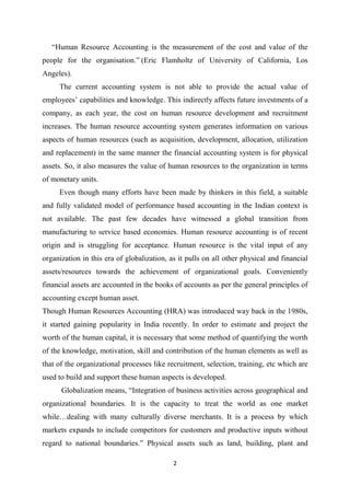 2
“Human Resource Accounting is the measurement of the cost and value of the
people for the organisation.” (Eric Flamholtz of University of California, Los
Angeles).
The current accounting system is not able to provide the actual value of
employees’ capabilities and knowledge. This indirectly affects future investments of a
company, as each year, the cost on human resource development and recruitment
increases. The human resource accounting system generates information on various
aspects of human resources (such as acquisition, development, allocation, utilization
and replacement) in the same manner the financial accounting system is for physical
assets. So, it also measures the value of human resources to the organization in terms
of monetary units.
Even though many efforts have been made by thinkers in this field, a suitable
and fully validated model of performance based accounting in the Indian context is
not available. The past few decades have witnessed a global transition from
manufacturing to service based economies. Human resource accounting is of recent
origin and is struggling for acceptance. Human resource is the vital input of any
organization in this era of globalization, as it pulls on all other physical and financial
assets/resources towards the achievement of organizational goals. Conveniently
financial assets are accounted in the books of accounts as per the general principles of
accounting except human asset.
Though Human Resources Accounting (HRA) was introduced way back in the 1980s,
it started gaining popularity in India recently. In order to estimate and project the
worth of the human capital, it is necessary that some method of quantifying the worth
of the knowledge, motivation, skill and contribution of the human elements as well as
that of the organizational processes like recruitment, selection, training, etc which are
used to build and support these human aspects is developed.
Globalization means, “Integration of business activities across geographical and
organizational boundaries. It is the capacity to treat the world as one market
while…dealing with many culturally diverse merchants. It is a process by which
markets expands to include competitors for customers and productive inputs without
regard to national boundaries.” Physical assets such as land, building, plant and
 