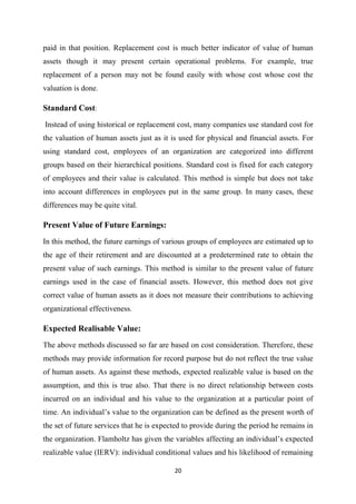 20
paid in that position. Replacement cost is much better indicator of value of human
assets though it may present certain operational problems. For example, true
replacement of a person may not be found easily with whose cost whose cost the
valuation is done.
Standard Cost:
Instead of using historical or replacement cost, many companies use standard cost for
the valuation of human assets just as it is used for physical and financial assets. For
using standard cost, employees of an organization are categorized into different
groups based on their hierarchical positions. Standard cost is fixed for each category
of employees and their value is calculated. This method is simple but does not take
into account differences in employees put in the same group. In many cases, these
differences may be quite vital.
Present Value of Future Earnings:
In this method, the future earnings of various groups of employees are estimated up to
the age of their retirement and are discounted at a predetermined rate to obtain the
present value of such earnings. This method is similar to the present value of future
earnings used in the case of financial assets. However, this method does not give
correct value of human assets as it does not measure their contributions to achieving
organizational effectiveness.
Expected Realisable Value:
The above methods discussed so far are based on cost consideration. Therefore, these
methods may provide information for record purpose but do not reflect the true value
of human assets. As against these methods, expected realizable value is based on the
assumption, and this is true also. That there is no direct relationship between costs
incurred on an individual and his value to the organization at a particular point of
time. An individual’s value to the organization can be defined as the present worth of
the set of future services that he is expected to provide during the period he remains in
the organization. Flamholtz has given the variables affecting an individual’s expected
realizable value (IERV): individual conditional values and his likelihood of remaining
 
