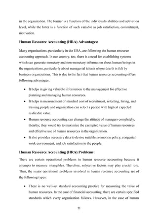 21
in the organization. The former is a function of the individual's abilities and activation
level, while the latter is a function of such variable as job satisfaction, commitment,
motivation.
Human Resource Accounting (HRA) Advantages:
Many organizations, particularly in the USA, are following the human resource
accounting approach. In our country, too, there is a need for establishing systems
which can generate monetary and non-monetary information about human beings in
the organizations, particularly about managerial talents whose dearth is felt by
business organizations. This is due to the fact that human resource accounting offers
following advantages:
• It helps in giving valuable information to the management for effective
planning and managing human resources.
• It helps in measurement of standard cost of recruitment, selecting, hiring, and
training people and organization can select a person with highest expected
realizable value.
• Human resource accounting can change the attitude of managers completely,
thereby; they would try to maximize the exempted value of human resources
and effective use of human resources in the organization.
• It also provides necessary data to devise suitable promotion policy, congenial
work environment, and job satisfaction to the people.
Human Resource Accounting (HRA) Problems:
There are certain operational problems in human resource accounting because it
attempts to measure intangibles. Therefore, subjective factors may play crucial role.
Thus, the major operational problems involved in human resource accounting are of
the following types:
• There is no well-set standard accounting practice for measuring the value of
human resources. In the case of financial accounting, there are certain specified
standards which every organization follows. However, in the case of human
 