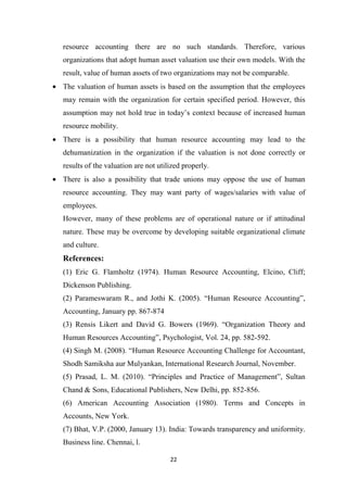 22
resource accounting there are no such standards. Therefore, various
organizations that adopt human asset valuation use their own models. With the
result, value of human assets of two organizations may not be comparable.
• The valuation of human assets is based on the assumption that the employees
may remain with the organization for certain specified period. However, this
assumption may not hold true in today’s context because of increased human
resource mobility.
• There is a possibility that human resource accounting may lead to the
dehumanization in the organization if the valuation is not done correctly or
results of the valuation are not utilized properly.
• There is also a possibility that trade unions may oppose the use of human
resource accounting. They may want party of wages/salaries with value of
employees.
However, many of these problems are of operational nature or if attitudinal
nature. These may be overcome by developing suitable organizational climate
and culture.
References:
(1) Eric G. Flamholtz (1974). Human Resource Accounting, Elcino, Cliff;
Dickenson Publishing.
(2) Parameswaram R., and Jothi K. (2005). “Human Resource Accounting”,
Accounting, January pp. 867-874
(3) Rensis Likert and David G. Bowers (1969). “Organization Theory and
Human Resources Accounting”, Psychologist, Vol. 24, pp. 582-592.
(4) Singh M. (2008). “Human Resource Accounting Challenge for Accountant,
Shodh Samiksha aur Mulyankan, International Research Journal, November.
(5) Prasad, L. M. (2010). “Principles and Practice of Management”, Sultan
Chand & Sons, Educational Publishers, New Delhi, pp. 852-856.
(6) American Accounting Association (1980). Terms and Concepts in
Accounts, New York.
(7) Bhat, V.P. (2000, January 13). India: Towards transparency and uniformity.
Business line. Chennai, l.
 