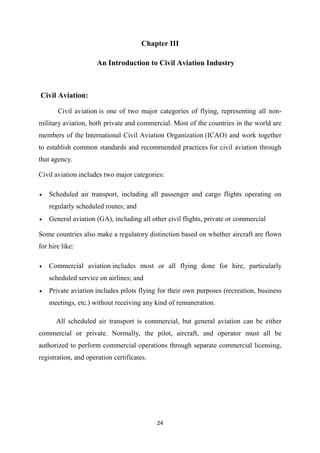24
Chapter III
An Introduction to Civil Aviation Industry
Civil Aviation:
Civil aviation is one of two major categories of flying, representing all non-
military aviation, both private and commercial. Most of the countries in the world are
members of the International Civil Aviation Organization (ICAO) and work together
to establish common standards and recommended practices for civil aviation through
that agency.
Civil aviation includes two major categories:
• Scheduled air transport, including all passenger and cargo flights operating on
regularly scheduled routes; and
• General aviation (GA), including all other civil flights, private or commercial
Some countries also make a regulatory distinction based on whether aircraft are flown
for hire like:
• Commercial aviation includes most or all flying done for hire, particularly
scheduled service on airlines; and
• Private aviation includes pilots flying for their own purposes (recreation, business
meetings, etc.) without receiving any kind of remuneration.
All scheduled air transport is commercial, but general aviation can be either
commercial or private. Normally, the pilot, aircraft, and operator must all be
authorized to perform commercial operations through separate commercial licensing,
registration, and operation certificates.
 