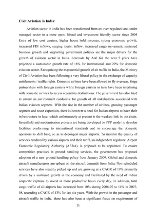 25
Civil Aviation in India:
Aviation sector in India has been transformed from an over regulated and under
managed sector to a more open, liberal and investment friendly sector since 2004
Entry of low cost carriers, higher house hold incomes, strong economic growth,
increased FDI inflows, surging tourist inflow, increased cargo movement, sustained
business growth and supporting government policies are the major drivers for the
growth of aviation sector in India. Forecasts by AAI for the next 5 years have
projected a sustainable growth rate of 16% for international and 20% for domestic
aviation sector. Recognizing the exponential growth of air traffic in India, the Ministry
of Civil Aviation has been following a very liberal policy in the exchange of capacity
entitlements / traffic rights. Domestic airlines have been allowed to fly overseas, forge
partnerships with foreign carriers while foreign carriers in turn have been interlining
with domestic airlines to access secondary destinations. The government has also tried
to ensure an environment conducive for growth of all stakeholders associated with
Indian aviation segment. With the rise in the number of airlines, growing passenger
segment and route expansion, there is however a need for Indian airports to have their
infrastructure in lace, which unfortunately at present is the weakest link in the chain.
Greenfield and modernisation projects are being developed on PPP model to develop
facilities conforming to international standards and to encourage the domestic
operators to shift base, so as to decongest major airports. To monitor the quality of
services rendered by various airports and their tariff, an independent regulator, Airport
Economic Regulatory Authority (AERA), is proposed to be appointed. To ensure
competitive practices in ground handling services, the government has proposed
adoption of a new ground handling policy from January 2009. Global and domestic
aircraft manufacturers are upbeat on the aircraft demands from India. Non scheduled
services have also steadily picked up and are growing at a CAGR of 19% primarily
driven by a sustained growth in the economy and facilitated by the need of Indian
corporate captains to invest in more productive hours every day. In addition, total
cargo traffic of all airports has increased from 10% during 2006-07 to 14% in 2007-
08, recording a CAGR of 13% for last six years. With the growth in the passenger and
aircraft traffic in India, there has also been a significant focus on requirement of
 