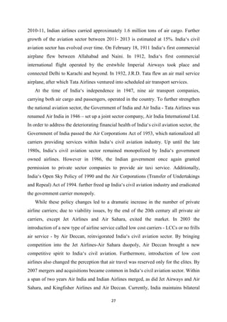 27
2010-11, Indian airlines carried approximately 1.6 million tons of air cargo. Further
growth of the aviation sector between 2011- 2013 is estimated at 15%. India‘s civil
aviation sector has evolved over time. On February 18, 1911 India‘s first commercial
airplane flew between Allahabad and Naini. In 1912, India‘s first commercial
international flight operated by the erstwhile Imperial Airways took place and
connected Delhi to Karachi and beyond. In 1932, J.R.D. Tata flew an air mail service
airplane, after which Tata Airlines ventured into scheduled air transport services.
At the time of India‘s independence in 1947, nine air transport companies,
carrying both air cargo and passengers, operated in the country. To further strengthen
the national aviation sector, the Government of India and Air India - Tata Airlines was
renamed Air India in 1946 – set up a joint sector company, Air India International Ltd.
In order to address the deteriorating financial health of India‘s civil aviation sector, the
Government of India passed the Air Corporations Act of 1953, which nationalized all
carriers providing services within India‘s civil aviation industry. Up until the late
1980s, India‘s civil aviation sector remained monopolized by India‘s government
owned airlines. However in 1986, the Indian government once again granted
permission to private sector companies to provide air taxi service. Additionally,
India‘s Open Sky Policy of 1990 and the Air Corporations (Transfer of Undertakings
and Repeal) Act of 1994. further freed up India‘s civil aviation industry and eradicated
the government carrier monopoly.
While these policy changes led to a dramatic increase in the number of private
airline carriers; due to viability issues, by the end of the 20th century all private air
carriers, except Jet Airlines and Air Sahara, exited the market. In 2003 the
introduction of a new type of airline service called low cost carriers - LCCs or no frills
air service - by Air Deccan, reinvigorated India‘s civil aviation sector. By bringing
competition into the Jet Airlines-Air Sahara duopoly, Air Deccan brought a new
competitive spirit to India‘s civil aviation. Furthermore, introduction of low cost
airlines also changed the perception that air travel was reserved only for the elites. By
2007 mergers and acquisitions became common in India‘s civil aviation sector. Within
a span of two years Air India and Indian Airlines merged, as did Jet Airways and Air
Sahara, and Kingfisher Airlines and Air Deccan. Currently, India maintains bilateral
 