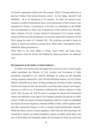 28
Air Service Agreements (ASAs) with 108 countries. While 72 foreign airlines fly in
and out of India,16 four private domestic carriers - Jet Air, Indigo, SpiceJet17 and
Kingfisher - fly to 35 destinations in 25 countries. Air India, the national carrier
maintains a number of international routes: seven destinations in North America, nine
destinations in Europe, 12 destinations in the Gulf, two destinations in the Middle
East, two destinations in Africa, and 13 destinations in West and East Asia. Recently,
India‘s Ministry of Civil Aviation hosted 65 International Civil Aviation member
nations (ICAO) at the 4th International Civil Aviation Negotiation Conference (ICAN
2011) during the week of 17 October 2011. The conference provided a forum for
nations to amend and modernize existing ASAs. While India‘s international carriers
lobbied the Indian government to
Allow them to run more flights to Oman, Saudi Arabia and Hong Kong,
representatives from the Persian Gulf lobbied the Indian government for additional
seats.
Developments in the Indian Aviation Industry:
As India‘s civil aviation sector developed and evolved over time, in order to guide
market participants the Ministry of Civil Aviation and Government of India
periodically responded to new industry challenges by setting up and amending
existing regulatory frameworks. Until 1994 the Directorate General of Civil Aviation
(DGCA) controlled every aspect of flying including the licensing of pilots, certifying
aircraft and issuing all rules and procedures governing Indian airports and airspace.
However, in 1994 an Act of Parliament established the Airports Authority of India
(AAI). This Act gave the AAI the power to manage all national and international
airports and administer every aspect of air transport operation through the air traffic
control. In 2008, the Airports Economic Regulatory Authority of India Act established
the Airports Economic Regulatory Authority (AERA) of India. AERA regulates tariffs
and other aeronautical charges, as well as monitors airports‘performance standards.
Within the Indian context of airport regulation, AERA takes the following things into
consideration: airports are natural monopolies; airports are public goods, both in the
case of Brownfield and Greenfield airports the Government of India has made land
 