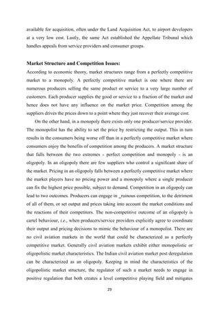 29
available for acquisition, often under the Land Acquisition Act, to airport developers
at a very low cost. Lastly, the same Act established the Appellate Tribunal which
handles appeals from service providers and consumer groups.
Market Structure and Competition Issues:
According to economic theory, market structures range from a perfectly competitive
market to a monopoly. A perfectly competitive market is one where there are
numerous producers selling the same product or service to a very large number of
customers. Each producer supplies the good or service to a fraction of the market and
hence does not have any influence on the market price. Competition among the
suppliers drives the prices down to a point where they just recover their average cost.
On the other hand, in a monopoly there exists only one producer/service provider.
The monopolist has the ability to set the price by restricting the output. This in turn
results in the consumers being worse off than in a perfectly competitive market where
consumers enjoy the benefits of competition among the producers. A market structure
that falls between the two extremes - perfect competition and monopoly - is an
oligopoly. In an oligopoly there are few suppliers who control a significant share of
the market. Pricing in an oligopoly falls between a perfectly competitive market where
the market players have no pricing power and a monopoly where a single producer
can fix the highest price possible, subject to demand. Competition in an oligopoly can
lead to two outcomes. Producers can engage in ‗ruinous competition, to the detriment
of all of them, or set output and prices taking into account the market conditions and
the reactions of their competitors. The non-competitive outcome of an oligopoly is
cartel behaviour, i.e., when producers/service providers explicitly agree to coordinate
their output and pricing decisions to mimic the behaviour of a monopolist. There are
no civil aviation markets in the world that could be characterized as a perfectly
competitive market. Generally civil aviation markets exhibit either monopolistic or
oligopolistic market characteristics. The Indian civil aviation market post deregulation
can be characterized as an oligopoly. Keeping in mind the characteristics of the
oligopolistic market structure, the regulator of such a market needs to engage in
positive regulation that both creates a level competitive playing field and mitigates
 