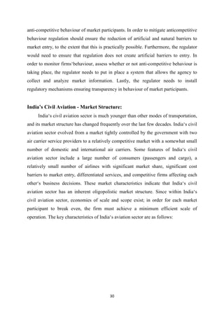 30
anti-competitive behaviour of market participants. In order to mitigate anticompetitive
behaviour regulation should ensure the reduction of artificial and natural barriers to
market entry, to the extent that this is practically possible. Furthermore, the regulator
would need to ensure that regulation does not create artificial barriers to entry. In
order to monitor firms‘behaviour, assess whether or not anti-competitive behaviour is
taking place, the regulator needs to put in place a system that allows the agency to
collect and analyze market information. Lastly, the regulator needs to install
regulatory mechanisms ensuring transparency in behaviour of market participants.
India’s Civil Aviation - Market Structure:
India‘s civil aviation sector is much younger than other modes of transportation,
and its market structure has changed frequently over the last few decades. India‘s civil
aviation sector evolved from a market tightly controlled by the government with two
air carrier service providers to a relatively competitive market with a somewhat small
number of domestic and international air carriers. Some features of India‘s civil
aviation sector include a large number of consumers (passengers and cargo), a
relatively small number of airlines with significant market share, significant cost
barriers to market entry, differentiated services, and competitive firms affecting each
other‘s business decisions. These market characteristics indicate that India‘s civil
aviation sector has an inherent oligopolistic market structure. Since within India‘s
civil aviation sector, economies of scale and scope exist; in order for each market
participant to break even, the firm must achieve a minimum efficient scale of
operation. The key characteristics of India‘s aviation sector are as follows:
 