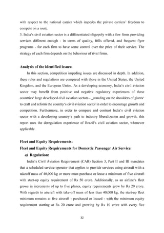 32
with respect to the national carrier which impedes the private carriers’ freedom to
compete on a route.
3. India‘s civil aviation sector is a differentiated oligopoly with a few firms providing
services different enough - in terms of quality, frills offered, and frequent flyer
programs - for each firm to have some control over the price of their service. The
strategy of each firm depends on the behaviour of rival firms.
Analysis of the identified issues:
In this section, competition impeding issues are discussed in depth. In addition,
these rules and regulations are compared with those in the United States, the United
Kingdom, and the European Union. As a developing economy, India‘s civil aviation
sector may benefit from positive and negative regulatory experiences of these
countries‘ large developed civil aviation sectors - ‗standing on the shoulders of giants‘
to craft and reform the country‘s civil aviation sector in order to encourage growth and
competition. Furthermore, in order to compare and contrast India‘s civil aviation
sector with a developing country‘s path to industry liberalization and growth, this
report uses the deregulation experience of Brazil‘s civil aviation sector, whenever
applicable.
Fleet and Equity Requirements:
Fleet and Equity Requirements for Domestic Passenger Air Service:
a) Regulation:
India‘s Civil Aviation Requirement (CAR) Section 3, Part II and III mandates
that a scheduled service operator that applies to provide services using aircraft with a
takeoff mass of 40,000 kg or more must purchase or lease a minimum of five aircraft
with start-up equity requirement of Rs 50 crore. Additionally, as an airline‘s fleet
grows in increments of up to five planes, equity requirements grow by Rs 20 crore.
With regards to aircraft with take-off mass of less than 40,000 kg, the start-up fleet
minimum remains at five aircraft - purchased or leased - with the minimum equity
requirement starting at Rs 20 crore and growing by Rs 10 crore with every five
 