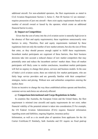 33
additional aircraft. For non-scheduled operators, the fleet requirements as stated in
Civil Aviation Requirement Section 3, Series C, Part III Section 4.2 are minimal -
requires possession of just one aircraft - there exist equity requirements based on the
number of aircraft owned or leased by the operator, which create an additional
financial barrier to entry.
b) Impact on Competition:
Given that the cost of entry into the civil aviation sector is naturally high (even in
the absence of fleet and equity requirements), these regulations unnecessarily raise
barriers to entry. Therefore, fleet and equity requirements instituted by these
regulations limit not only the number of new market entrants, but also the size of firms
that enter, as they should possess enough capital to fulfill these requirements.
Incumbent market participants are cognizant of these barriers, thus their business
decisions take into account a reduced chance of new market competitors that may
potentially enter and reduce the incumbent carriers‘ market share. Since all market
participants will likely come to similar conclusions, incumbent market participants
will feel no urgency to change their prices, services and business models. In the case
of India‘s civil aviation sector, there are relatively few market participants, who are
fairly large service providers and are generally familiar with their competitors‘
strategies, tactics and pricing. Without new and unfamiliar competitors entering the
market, there
Exists no incentive to change the way these established airlines operate and therefore,
customer service and choice are adversely affected.
c) Comparison-International and Cargo Regulations in India:
In countries like Australia, the European Union and the United States, the fleet
requirement is minimal (one aircraft) and equity requirements do not exist; rather
financial viability of the potential entrant is taken into consideration.33 For example,
the US Federal Aviation Administration (FAA) requires financial information
regarding assets and liabilities, ongoing litigation, insurance policy
Information, as well as a six month plan of operation from applicants for the Air
Carrier Certificate.35 Similarly, both Australia and EU require no fixed paid-up
 