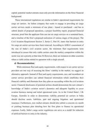 34
capital; potential market entrants must only provide information on the firms‘financial
background.
These international regulations are similar to India‘s operational requirements for
cargo air carriers. An Indian company that wants to engage in providing air cargo
carrier services needs a minimum of one plane - leased or purchased - and has to
submit details of proposed operations, a project feasibility report, proposed financial
structure, proof that the applicant firm can run air cargo services on a sustained basis,
and a timeline of the firm‘s proposed realization of various stages of the project. The
Civil Aviation Requirement Section 3, Series C, Part IV, states that barriers to entry
for cargo air carrier services have been removed. According to AERA‘s assessment of
the size of India‘s civil aviation sector, the minimum fleet requirements were
introduced to ensure that only viable carriers enter the market; competition within the
sector was not a priority at that time.36 However, there are instances in other countries
where a viable airline started its operation with a single aircraft.
d) Recommendation:
While minimum fleet and equity requirements, with respect to air carrier service
providers are one way of assessing the firms’ viability in the market, we suggest an
alternative approach. Instead of fleet and equity requirements, new and incumbent air
carrier service providers can submit financial information which establishes their
financial viability and illustrates how they plan on succeeding within the civil aviation
sector. Financial disclosures of potential airlines should demonstrate the new entrant‘s
knowledge of India‘s aviation sector‘s dynamics and adequate liquidity to cover
aviation business startup and initial operational costs. As in the United States‘, UK
Europe, Australia in order to demonstrate viability potential air carriers in India
should disclose assets, liabilities, past and ongoing litigation, and operational
insurance. Furthermore, new market entrants should also submit a concrete six month
or yearlong business plan detailing how the firm plans to finance its operational
expenses. Lastly, India‘s cargo sector regulations can serve as a model for reduction
of artificial barriers to entry in the industry.
 