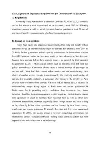 35
Fleet, Equity and Experience Requirements for International Air Transport
A. Regulation:
According to the Aeronautical Information Circulars No. 08 of 2009, a domestic
carrier that wishes to start international air carrier service must fulfil the following
conditions: possess a valid permit of operation, lease or purchase at least 20 aircraft
and have at least five years domestic scheduled transport experience.
B. Impact on Competition:
Such fleet, equity and experience requirements deter entry and thereby reduce
consumer choice of international passenger air carriers. For example, from 2004 to
2010 the Indian government raised capacity entitlements for international carriers
four-fold; however, Indian carriers were unable to take advantage of this increase,
because these carriers did not have enough planes - as required by Civil Aviation
Requirements (CAR) - while foreign carriers such as Emirates benefited from this
policy tremendously. Consumers choose from a limited number of passenger air
carriers and if they find their current airline service provider unsatisfactory, their
choice of another service provider is constrained by the relatively small number of
carriers. For example, currently, a passenger who wishes to fly directly to Paris
chooses from two international carriers: Air India and Air France. Jet Air has thus far
unsuccessfully sought flying rights to Paris from the Indian government.38
Furthermore, due to prevailing market conditions, these incumbents have lower
incentive - than their domestic counterparts in other countries - to significantly change
their operations in order to maintain their customer base as well as attract new
customers. Furthermore, the Open Sky policy allows foreign airlines into India as long
as they abide by Indian safety regulations and are licensed by their home country,
which may not require minimum 20 aircraft fleet size and five years operational
experience. In effect, this policy creates a two-tier competitive environment for
international carriers - foreign and Indian - putting Indian domestic carriers that want
to provide international services at a disadvantage.
 