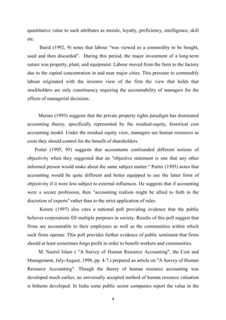 4
quantitative value to such attributes as morale, loyalty, proficiency, intelligence, skill
etc.
Baird (1992, 9) notes that labour “was viewed as a commodity to be bought,
used and then discarded”. During this period, the major investment of a long-term
nature was property, plant, and equipment. Labour moved from the farm to the factory
due to the capital concentration in and near major cities. This pressure to commodify
labour originated with the investor view of the firm the view that holds that
stockholders are only constituency requiring the accountability of managers for the
effects of managerial decisions.
Merino (1993) suggests that the private property rights paradigm has dominated
accounting theory, specifically represented by the residual-equity, historical cost
accounting model. Under the residual equity view, managers see human resources as
costs they should control for the benefit of shareholders.
Porter (1995, 95) suggests that accountants confounded different notions of
objectivity when they suggested that an "objective statement is one that any other
informed person would make about the same subject matter." Porter (1995) notes that
accounting would be quite different and better equipped to use the latter form of
objectivity if it were less subject to external influences. He suggests that if accounting
were a secure profession, then "accounting realism might be allied to faith in the
discretion of experts" rather than to the strict application of rules.
Koretz (1997) also cites a national poll providing evidence that the public
believes corporations fill multiple purposes in society. Results of this poll suggest that
firms are accountable to their employees as well as the communities within which
such firms operate. This poll provides further evidence of public sentiment that firms
should at least sometimes forgo profit in order to benefit workers and communities.
M. Nazrul Islam ( "A Survey of Human Resource Accounting", the Cost and
Management, July-August, 1998, pp. 4-7.) prepared an article on "A Survey of Human
Resource Accounting". Though the theory of human resource accounting was
developed much earlier, no universally accepted method of human resource valuation
is hitherto developed. In India some public sector companies report the value in the
 