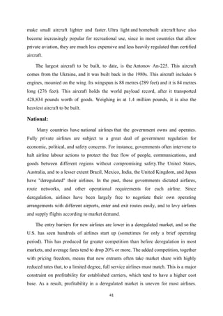 41
make small aircraft lighter and faster. Ultra light and homebuilt aircraft have also
become increasingly popular for recreational use, since in most countries that allow
private aviation, they are much less expensive and less heavily regulated than certified
aircraft.
The largest aircraft to be built, to date, is the Antonov An-225. This aircraft
comes from the Ukraine, and it was built back in the 1980s. This aircraft includes 6
engines, mounted on the wing. Its wingspan is 88 metres (289 feet) and it is 84 metres
long (276 feet). This aircraft holds the world payload record, after it transported
428,834 pounds worth of goods. Weighing in at 1.4 million pounds, it is also the
heaviest aircraft to be built.
National:
Many countries have national airlines that the government owns and operates.
Fully private airlines are subject to a great deal of government regulation for
economic, political, and safety concerns. For instance, governments often intervene to
halt airline labour actions to protect the free flow of people, communications, and
goods between different regions without compromising safety.The United States,
Australia, and to a lesser extent Brazil, Mexico, India, the United Kingdom, and Japan
have "deregulated" their airlines. In the past, these governments dictated airfares,
route networks, and other operational requirements for each airline. Since
deregulation, airlines have been largely free to negotiate their own operating
arrangements with different airports, enter and exit routes easily, and to levy airfares
and supply flights according to market demand.
The entry barriers for new airlines are lower in a deregulated market, and so the
U.S. has seen hundreds of airlines start up (sometimes for only a brief operating
period). This has produced far greater competition than before deregulation in most
markets, and average fares tend to drop 20% or more. The added competition, together
with pricing freedom, means that new entrants often take market share with highly
reduced rates that, to a limited degree, full service airlines must match. This is a major
constraint on profitability for established carriers, which tend to have a higher cost
base. As a result, profitability in a deregulated market is uneven for most airlines.
 