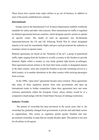 42
These forces have caused some major airlines to go out of business, in addition to
most of the poorly established new entrants.
International:
Groups such as the International Civil Aviation Organization establish worldwide
standards for safety and other vital concerns. Most international air traffic is regulated
by bilateral agreements between countries, which designate specific carriers to operate
on specific routes. The model of such an agreement was the Bermuda
Agreement between the US and UK following World War II, which designated
airports to be used for transatlantic flights and gave each government the authority to
nominate carriers to operate routes.
Bilateral agreements are based on the "freedoms of the air", a group of generalized
traffic rights ranging from the freedom to overfly a country to the freedom to provide
domestic flights within a country (a very rarely granted right known as cabotage).
Most agreements permit airlines to fly from their home country to designated airports
in the other country: some also extend the freedom to provide continuing service to a
third country, or to another destination in the other country while carrying passengers
from overseas.
In the 1990s, "open skies" agreements became more common. These agreements
take many of these regulatory powers from state governments and open up
international routes to further competition. Open skies agreements have met some
criticism, particularly within the European Union, whose airlines would be at a
comparative disadvantage with the United States' because of cabotage restrictions.
Industry Trends:
The pattern of ownership has been privatized in the recent years, that is, the
ownership has gradually changed from governments to private and individual sectors
or organizations. This occurs as regulators permit greater freedom and non-
government ownership, in steps that are usually decades apart. This pattern is not seen
for all airlines in all regions.
 