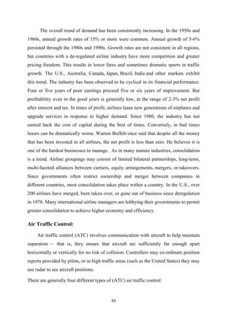 43
The overall trend of demand has been consistently increasing. In the 1950s and
1960s, annual growth rates of 15% or more were common. Annual growth of 5-6%
persisted through the 1980s and 1990s. Growth rates are not consistent in all regions,
but countries with a de-regulated airline industry have more competition and greater
pricing freedom. This results in lower fares and sometimes dramatic spurts in traffic
growth. The U.S., Australia, Canada, Japan, Brazil, India and other markets exhibit
this trend. The industry has been observed to be cyclical in its financial performance.
Four or five years of poor earnings proceed five or six years of improvement. But
profitability even in the good years is generally low, in the range of 2-3% net profit
after interest and tax. In times of profit, airlines lease new generations of airplanes and
upgrade services in response to higher demand. Since 1980, the industry has not
earned back the cost of capital during the best of times. Conversely, in bad times
losses can be dramatically worse. Warren Buffett once said that despite all the money
that has been invested in all airlines, the net profit is less than zero. He believes it is
one of the hardest businesses to manage. As in many mature industries, consolidation
is a trend. Airline groupings may consist of limited bilateral partnerships, long-term,
multi-faceted alliances between carriers, equity arrangements, mergers, or takeovers.
Since governments often restrict ownership and merger between companies in
different countries, most consolidation takes place within a country. In the U.S., over
200 airlines have merged, been taken over, or gone out of business since deregulation
in 1978. Many international airline managers are lobbying their governments to permit
greater consolidation to achieve higher economy and efficiency.
Air Traffic Control:
Air traffic control (ATC) involves communication with aircraft to help maintain
separation — that is, they ensure that aircraft are sufficiently far enough apart
horizontally or vertically for no risk of collision. Controllers may co-ordinate position
reports provided by pilots, or in high traffic areas (such as the United States) they may
use radar to see aircraft positions.
There are generally four different types of (ATC) air traffic control:
 