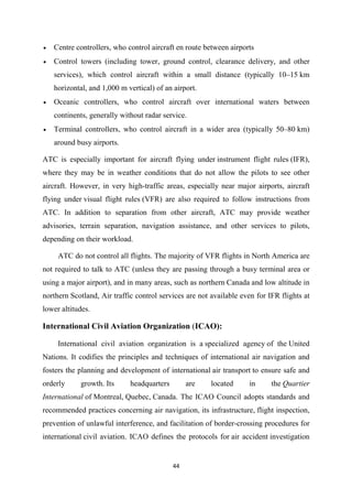 44
• Centre controllers, who control aircraft en route between airports
• Control towers (including tower, ground control, clearance delivery, and other
services), which control aircraft within a small distance (typically 10–15 km
horizontal, and 1,000 m vertical) of an airport.
• Oceanic controllers, who control aircraft over international waters between
continents, generally without radar service.
• Terminal controllers, who control aircraft in a wider area (typically 50–80 km)
around busy airports.
ATC is especially important for aircraft flying under instrument flight rules (IFR),
where they may be in weather conditions that do not allow the pilots to see other
aircraft. However, in very high-traffic areas, especially near major airports, aircraft
flying under visual flight rules (VFR) are also required to follow instructions from
ATC. In addition to separation from other aircraft, ATC may provide weather
advisories, terrain separation, navigation assistance, and other services to pilots,
depending on their workload.
ATC do not control all flights. The majority of VFR flights in North America are
not required to talk to ATC (unless they are passing through a busy terminal area or
using a major airport), and in many areas, such as northern Canada and low altitude in
northern Scotland, Air traffic control services are not available even for IFR flights at
lower altitudes.
International Civil Aviation Organization (ICAO):
International civil aviation organization is a specialized agency of the United
Nations. It codifies the principles and techniques of international air navigation and
fosters the planning and development of international air transport to ensure safe and
orderly growth. Its headquarters are located in the Quartier
International of Montreal, Quebec, Canada. The ICAO Council adopts standards and
recommended practices concerning air navigation, its infrastructure, flight inspection,
prevention of unlawful interference, and facilitation of border-crossing procedures for
international civil aviation. ICAO defines the protocols for air accident investigation
 