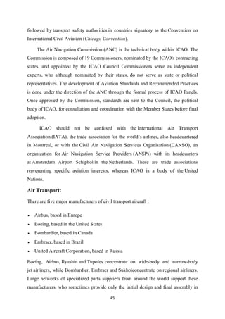 45
followed by transport safety authorities in countries signatory to the Convention on
International Civil Aviation (Chicago Convention).
The Air Navigation Commission (ANC) is the technical body within ICAO. The
Commission is composed of 19 Commissioners, nominated by the ICAO's contracting
states, and appointed by the ICAO Council. Commissioners serve as independent
experts, who although nominated by their states, do not serve as state or political
representatives. The development of Aviation Standards and Recommended Practices
is done under the direction of the ANC through the formal process of ICAO Panels.
Once approved by the Commission, standards are sent to the Council, the political
body of ICAO, for consultation and coordination with the Member States before final
adoption.
ICAO should not be confused with the International Air Transport
Association (IATA), the trade association for the world’s airlines, also headquartered
in Montreal, or with the Civil Air Navigation Services Organisation (CANSO), an
organization for Air Navigation Service Providers (ANSPs) with its headquarters
at Amsterdam Airport Schiphol in the Netherlands. These are trade associations
representing specific aviation interests, whereas ICAO is a body of the United
Nations.
Air Transport:
There are five major manufacturers of civil transport aircraft :
• Airbus, based in Europe
• Boeing, based in the United States
• Bombardier, based in Canada
• Embraer, based in Brazil
• United Aircraft Corporation, based in Russia
Boeing, Airbus, Ilyushin and Tupolev concentrate on wide-body and narrow-body
jet airliners, while Bombardier, Embraer and Sukhoiconcentrate on regional airliners.
Large networks of specialized parts suppliers from around the world support these
manufacturers, who sometimes provide only the initial design and final assembly in
 