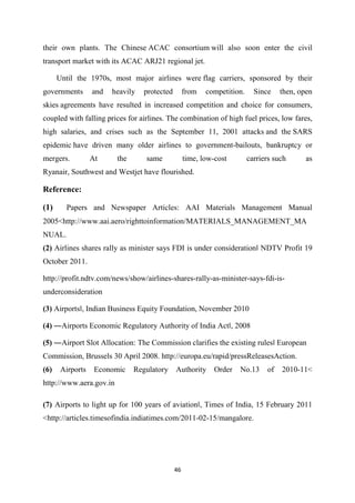 46
their own plants. The Chinese ACAC consortium will also soon enter the civil
transport market with its ACAC ARJ21 regional jet.
Until the 1970s, most major airlines were flag carriers, sponsored by their
governments and heavily protected from competition. Since then, open
skies agreements have resulted in increased competition and choice for consumers,
coupled with falling prices for airlines. The combination of high fuel prices, low fares,
high salaries, and crises such as the September 11, 2001 attacks and the SARS
epidemic have driven many older airlines to government-bailouts, bankruptcy or
mergers. At the same time, low-cost carriers such as
Ryanair, Southwest and Westjet have flourished.
Reference:
(1) Papers and Newspaper Articles: AAI Materials Management Manual
2005<http://www.aai.aero/righttoinformation/MATERIALS_MANAGEMENT_MA
NUAL.
(2) Airlines shares rally as minister says FDI is under considerationǁ NDTV Profit 19
October 2011.
http://profit.ndtv.com/news/show/airlines-shares-rally-as-minister-says-fdi-is-
underconsideration
(3) Airportsǁ, Indian Business Equity Foundation, November 2010
(4) ―Airports Economic Regulatory Authority of India Actǁ, 2008
(5) ―Airport Slot Allocation: The Commission clarifies the existing rulesǁ European
Commission, Brussels 30 April 2008. http://europa.eu/rapid/pressReleasesAction.
(6) Airports Economic Regulatory Authority Order No.13 of 2010-11<
http://www.aera.gov.in
(7) Airports to light up for 100 years of aviationǁ, Times of India, 15 February 2011
<http://articles.timesofindia.indiatimes.com/2011-02-15/mangalore.
 