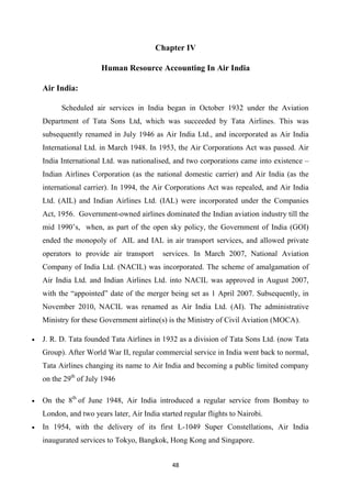 48
Chapter IV
Human Resource Accounting In Air India
Air India:
Scheduled air services in India began in October 1932 under the Aviation
Department of Tata Sons Ltd, which was succeeded by Tata Airlines. This was
subsequently renamed in July 1946 as Air India Ltd., and incorporated as Air India
International Ltd. in March 1948. In 1953, the Air Corporations Act was passed. Air
India International Ltd. was nationalised, and two corporations came into existence –
Indian Airlines Corporation (as the national domestic carrier) and Air India (as the
international carrier). In 1994, the Air Corporations Act was repealed, and Air India
Ltd. (AIL) and Indian Airlines Ltd. (IAL) were incorporated under the Companies
Act, 1956. Government-owned airlines dominated the Indian aviation industry till the
mid 1990’s, when, as part of the open sky policy, the Government of India (GOI)
ended the monopoly of AIL and IAL in air transport services, and allowed private
operators to provide air transport services. In March 2007, National Aviation
Company of India Ltd. (NACIL) was incorporated. The scheme of amalgamation of
Air India Ltd. and Indian Airlines Ltd. into NACIL was approved in August 2007,
with the “appointed” date of the merger being set as 1 April 2007. Subsequently, in
November 2010, NACIL was renamed as Air India Ltd. (AI). The administrative
Ministry for these Government airline(s) is the Ministry of Civil Aviation (MOCA).
• J. R. D. Tata founded Tata Airlines in 1932 as a division of Tata Sons Ltd. (now Tata
Group). After World War II, regular commercial service in India went back to normal,
Tata Airlines changing its name to Air India and becoming a public limited company
on the 29th
of July 1946
• On the 8th
of June 1948, Air India introduced a regular service from Bombay to
London, and two years later, Air India started regular flights to Nairobi.
• In 1954, with the delivery of its first L-1049 Super Constellations, Air India
inaugurated services to Tokyo, Bangkok, Hong Kong and Singapore.
 