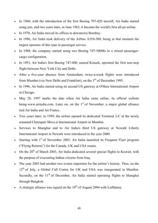 49
• In 1960, with the introduction of the first Boeing 707-420 aircraft, Air India started
using jets, and two years later, in June 1962, it became the world's first all-jet airline.
• In 1970, Air India moved its offices to downtown Bombay.
• In 1986, Air India took delivery of the Airbus A310-300, being at that moment the
largest operator of this type in passenger service.
• In 1988, the company started using two Boeing 747-300Ms in a mixed passenger-
cargo configuration.
• In 1993, Air India's first Boeing 747-400, named Konark, operated the first non-stop
flight between New York City and Delhi.
• After a five-year absence from Amsterdam, twice-a-week flights were introduced
from Mumbai (via New Delhi and Frankfurt), on the 3rd
of December 1995.
• In 1996, Air India started using its second US gateway at O'Hare International Airport
in Chicago.
• May 28, 1997 marks the date when Air India came online, its official website
being www.airindia.com. Later on, on the 1st
of November, a major global alliance
tied Air India and Air France.
• Two years later, in 1999, the airline opened its dedicated Terminal 2-C at the newly
renamed Chatrapati Shiva ji International Airport in Mumbai.
• Services to Shanghai and to Air India's third US gateway at Newark Liberty
International Airport in Newark were introduced in the year 2000.
• Starting with 1st
of November 2001, Air India launched its Frequent Flyer program
(“Flying Returns”) for the Canada, UK and USA routes.
• On the 20th
of March 2003, Air India dedicated several special flights to Kuwait, with
the purpose of evacuating Indian citizens from Iraq.
• The year 2003 had another two events important for the airline’s history. Thus, on the
12th
of July, a Global Call Centre for UK and USA was inaugurated in Mumbai.
Secondly, on the 11th
of December, Air India started operating flights to Shanghai
through Bangkok.
• A strategic alliance was signed on the 10th
of August 2004 with Lufthansa.
 