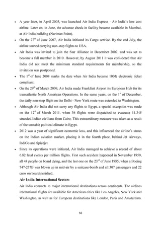 50
• A year later, in April 2005, was launched Air India Express - Air India’s low cost
airline. Later on, in June, the advance check-in facility became available in Mumbai,
at Air India building (Nariman Point).
• On the 27th
of June 2007, Air India initiated its Cargo service. By the end July, the
airline started carrying non-stop flights to USA.
• Air India was invited to join the Star Alliance in December 2007, and was set to
become a full member in 2010. However, by August 2011 it was considered that Air
India did not meet the minimum standard requirements for membership, so the
invitation was postponed.
• The 1st
of June 2008 marks the date when Air India became 100& electronic ticket
compliant.
• On the 29th
of March 2009, Air India made Frankfurt Airport its European Hub for its
transatlantic North American Operations. In the same years, on the 1st
of December,
the daily non-stop flight on the Delhi - New York route was extended to Washington.
• Although Air India did not carry any flights to Egypt, a special exception was made
on the 12th
of March 2011, when 36 flights were dispatched to evacuate 11.345
stranded Indian civilians from Cairo. This extraordinary measure was taken as a result
of the unstable political climate in Egypt.
• 2012 was a year of significant economic loss, and this influenced the airline’s status
on the Indian aviation market, placing it in the fourth place, behind Jet Airways,
IndiGo and Spicejet.
• Since its operations were initiated, Air India managed to achieve a record of about
6.82 fatal events per million flights. First such accident happened in November 1950,
all 48 people on board dying, and the last one on the 23rd
of June 1985, when a Boeing
747-237B was blown up in mid-air by a suitcase-bomb and all 307 passengers and 22
crew on board perished.
Air India International Sector:
Air India connects to major international destinations across continents. The airlines
international flights are available for American cities like Los Angeles, New York and
Washington, as well as for European destinations like London, Paris and Amsterdam.
 