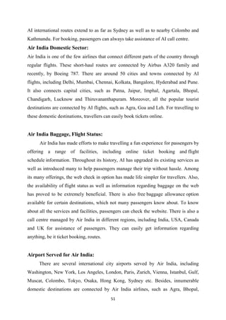 51
AI international routes extend to as far as Sydney as well as to nearby Colombo and
Kathmandu. For booking, passengers can always take assistance of AI call centre.
Air India Domestic Sector:
Air India is one of the few airlines that connect different parts of the country through
regular flights. These short-haul routes are connected by Airbus A320 family and
recently, by Boeing 787. There are around 50 cities and towns connected by AI
flights, including Delhi, Mumbai, Chennai, Kolkata, Bangalore, Hyderabad and Pune.
It also connects capital cities, such as Patna, Jaipur, Imphal, Agartala, Bhopal,
Chandigarh, Lucknow and Thiruvananthapuram. Moreover, all the popular tourist
destinations are connected by AI flights, such as Agra, Goa and Leh. For travelling to
these domestic destinations, travellers can easily book tickets online.
Air India Baggage, Flight Status:
Air India has made efforts to make travelling a fun experience for passengers by
offering a range of facilities, including online ticket booking and flight
schedule information. Throughout its history, AI has upgraded its existing services as
well as introduced many to help passengers manage their trip without hassle. Among
its many offerings, the web check in option has made life simpler for travellers. Also,
the availability of flight status as well as information regarding baggage on the web
has proved to be extremely beneficial. There is also free baggage allowance option
available for certain destinations, which not many passengers know about. To know
about all the services and facilities, passengers can check the website. There is also a
call centre managed by Air India in different regions, including India, USA, Canada
and UK for assistance of passengers. They can easily get information regarding
anything, be it ticket booking, routes.
Airport Served for Air India:
There are several international city airports served by Air India, including
Washington, New York, Los Angeles, London, Paris, Zurich, Vienna, Istanbul, Gulf,
Muscat, Colombo, Tokyo, Osaka, Hong Kong, Sydney etc. Besides, innumerable
domestic destinations are connected by Air India airlines, such as Agra, Bhopal,
 