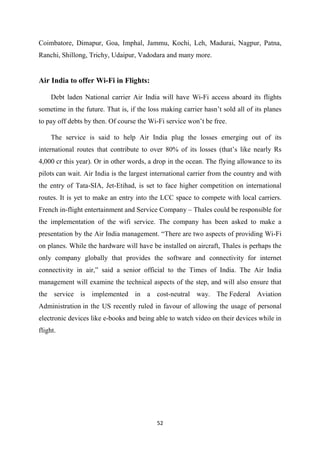 52
Coimbatore, Dimapur, Goa, Imphal, Jammu, Kochi, Leh, Madurai, Nagpur, Patna,
Ranchi, Shillong, Trichy, Udaipur, Vadodara and many more.
Air India to offer Wi-Fi in Flights:
Debt laden National carrier Air India will have Wi-Fi access aboard its flights
sometime in the future. That is, if the loss making carrier hasn’t sold all of its planes
to pay off debts by then. Of course the Wi-Fi service won’t be free.
The service is said to help Air India plug the losses emerging out of its
international routes that contribute to over 80% of its losses (that’s like nearly Rs
4,000 cr this year). Or in other words, a drop in the ocean. The flying allowance to its
pilots can wait. Air India is the largest international carrier from the country and with
the entry of Tata-SIA, Jet-Etihad, is set to face higher competition on international
routes. It is yet to make an entry into the LCC space to compete with local carriers.
French in-flight entertainment and Service Company – Thales could be responsible for
the implementation of the wifi service. The company has been asked to make a
presentation by the Air India management. “There are two aspects of providing Wi-Fi
on planes. While the hardware will have be installed on aircraft, Thales is perhaps the
only company globally that provides the software and connectivity for internet
connectivity in air,” said a senior official to the Times of India. The Air India
management will examine the technical aspects of the step, and will also ensure that
the service is implemented in a cost-neutral way. The Federal Aviation
Administration in the US recently ruled in favour of allowing the usage of personal
electronic devices like e-books and being able to watch video on their devices while in
flight.
 