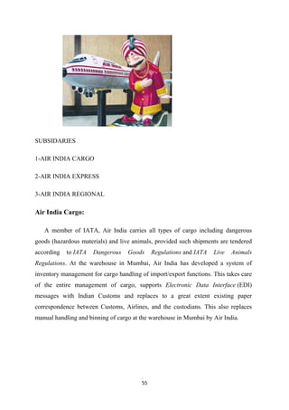 55
SUBSIDARIES
1-AIR INDIA CARGO
2-AIR INDIA EXPRESS
3-AIR INDIA REGIONAL
Air India Cargo:
A member of IATA, Air India carries all types of cargo including dangerous
goods (hazardous materials) and live animals, provided such shipments are tendered
according to IATA Dangerous Goods Regulations and IATA Live Animals
Regulations. At the warehouse in Mumbai, Air India has developed a system of
inventory management for cargo handling of import/export functions. This takes care
of the entire management of cargo, supports Electronic Data Interface (EDI)
messages with Indian Customs and replaces to a great extent existing paper
correspondence between Customs, Airlines, and the custodians. This also replaces
manual handling and binning of cargo at the warehouse in Mumbai by Air India.
 
