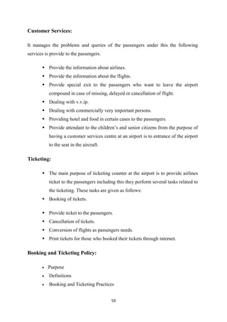 59
Customer Services:
It manages the problems and queries of the passengers under this the following
services is provide to the passengers.
Provide the information about airlines.
Provide the information about the flights.
Provide special exit to the passengers who want to leave the airport
compound in case of missing, delayed or cancellation of flight.
Dealing with v.v.ip.
Dealing with commercially very important persons.
Providing hotel and food in certain cases to the passengers.
Provide attendant to the children’s and senior citizens from the purpose of
having a customer services centre at an airport is to entrance of the airport
to the seat in the aircraft.
Ticketing:
The main purpose of ticketing counter at the airport is to provide airlines
ticket to the passengers including this they perform several tasks related to
the ticketing. These tasks are given as follows:
Booking of tickets.
Provide ticket to the passengers.
Cancellation of tickets.
Conversion of flights as passengers needs.
Print tickets for those who booked their tickets through internet.
Booking and Ticketing Policy:
• Purpose
• Definitions
• Booking and Ticketing Practices
 