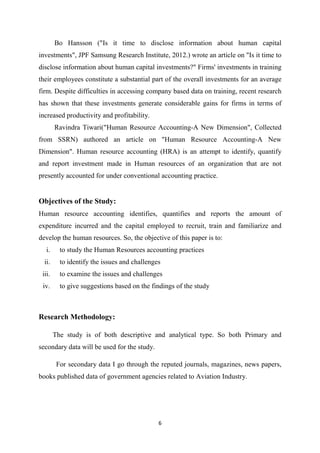 6
Bo Hansson ("Is it time to disclose information about human capital
investments", JPF Samsung Research Institute, 2012.) wrote an article on "Is it time to
disclose information about human capital investments?" Firms' investments in training
their employees constitute a substantial part of the overall investments for an average
firm. Despite difficulties in accessing company based data on training, recent research
has shown that these investments generate considerable gains for firms in terms of
increased productivity and profitability.
Ravindra Tiwari("Human Resource Accounting-A New Dimension", Collected
from SSRN) authored an article on "Human Resource Accounting-A New
Dimension". Human resource accounting (HRA) is an attempt to identify, quantify
and report investment made in Human resources of an organization that are not
presently accounted for under conventional accounting practice.
Objectives of the Study:
Human resource accounting identifies, quantifies and reports the amount of
expenditure incurred and the capital employed to recruit, train and familiarize and
develop the human resources. So, the objective of this paper is to:
i. to study the Human Resources accounting practices
ii. to identify the issues and challenges
iii. to examine the issues and challenges
iv. to give suggestions based on the findings of the study
Research Methodology:
The study is of both descriptive and analytical type. So both Primary and
secondary data will be used for the study.
For secondary data I go through the reputed journals, magazines, news papers,
books published data of government agencies related to Aviation Industry.
 