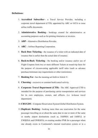 61
Definitions:
1. Accredited Subscriber - a Travel Service Provider, including a
corporate travel department (CTD), appointed by ARC or IATA to issue
airline traffic documents.
2. Administrative Booking - bookings created for administrative or
accounting purposes such as for printing itineraries or invoices.
3. ADP - Alternative Distribution Provider.
4. ARC - Airlines Reporting Corporation.
5. Back Date Ticketing - the issuance of a ticket with an indicated date of
issuance that is earlier than the actual date of issuance.
6. Back-to-Back Ticketing - the booking and/or issuance and/or use of
Flight Coupons from two or more different Tickets at round trip fares for
the purpose of circumventing applicable tariff rules (such as advance
purchase/minimum stay requirements or other restrictions).
7. Booking Fee - has the meaning set forth in Article V.
8. Churning - excessive or constant book/cancel activity.
9. Corporate Travel Department (CTD) - The ARC Approved CTD is
intended for the purpose of purchasing carrier transportation and services
for its own employees, owners, and officers. (i.e. in-house travel
department).
10.CRS/GDS - Computer Reservation System/Global Distribution System.
11.Duplicate Booking - booking more than one reservation for the same
passenger travelling on or about the same date to one or more of the same
or nearby airport destinations (such as, IAHMIA and IAHFLL or
EWRSNA and EWRSFO), or creating another PNR for a passenger when
one already exists in Continental's internal reservation system or in a
 
