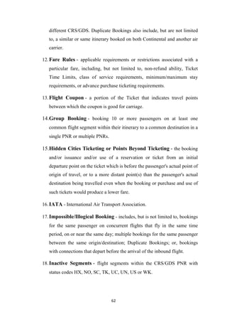62
different CRS/GDS. Duplicate Bookings also include, but are not limited
to, a similar or same itinerary booked on both Continental and another air
carrier.
12.Fare Rules - applicable requirements or restrictions associated with a
particular fare, including, but not limited to, non-refund ability, Ticket
Time Limits, class of service requirements, minimum/maximum stay
requirements, or advance purchase ticketing requirements.
13.Flight Coupon - a portion of the Ticket that indicates travel points
between which the coupon is good for carriage.
14.Group Booking - booking 10 or more passengers on at least one
common flight segment within their itinerary to a common destination in a
single PNR or multiple PNRs.
15.Hidden Cities Ticketing or Points Beyond Ticketing - the booking
and/or issuance and/or use of a reservation or ticket from an initial
departure point on the ticket which is before the passenger's actual point of
origin of travel, or to a more distant point(s) than the passenger's actual
destination being travelled even when the booking or purchase and use of
such tickets would produce a lower fare.
16.IATA - International Air Transport Association.
17.Impossible/Illogical Booking - includes, but is not limited to, bookings
for the same passenger on concurrent flights that fly in the same time
period, on or near the same day; multiple bookings for the same passenger
between the same origin/destination; Duplicate Bookings; or, bookings
with connections that depart before the arrival of the inbound flight.
18.Inactive Segments - flight segments within the CRS/GDS PNR with
status codes HX, NO, SC, TK, UC, UN, US or WK.
 