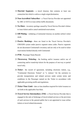 63
19.Married Segments - a travel itinerary that contains at least one
connection but which is sold as a single origin/destination.
20.Non-Accredited Subscriber - a Travel Service Provider not appointed
by ARC or IATA to issue airline traffic documents.
21.No-Show - inventory spoilage caused by Travel Service Provider's failure
to issue tickets and/or cancel unticketed reservations.
22.Off Plating - validating a Continental itinerary on another airline's ticket
stock.
23.Passive Bookings - these are listed in the Travel Service Provider's
CRS/GDS system under passive segment status codes. Passive segments
do not decrement Continental's inventory and are only to be used to ticket
reservations booked directly with Continental.
24.PNR - Passenger Name Record.
25.Throwaway Ticketing - the booking and/or issuance and/or use of
connecting and/or round-trip tickets for the purpose of one-way or partial
travel only.
26.Ticket - the record of agreement, including electronic tickets, e.g.,
"Continental Electronic Tickets" or "e -tickets," for the carrier(s) to
provide transportation and related services under certain terms and
conditions to the Passenger named on the Ticket in accordance with
applicable governing tariffs and regulations.
27.Ticket Time Limit - date or time deadline required for ticket issuance as
set forth in the applicable Fare Rule.
28.Travel Service Intermediary (TSI) - a Travel Service Provider that is
engaged in the sale or brokerage of travel-related services or the provision
of such services to the general public but is not appointed to issue airline
tickets or travel related documents.
 