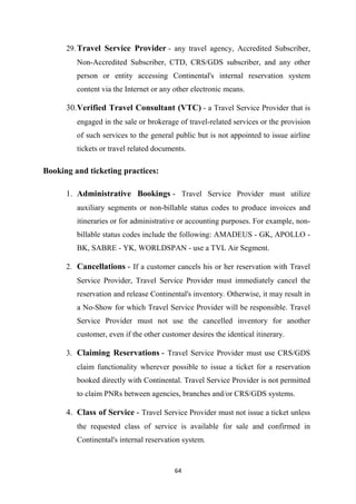 64
29.Travel Service Provider - any travel agency, Accredited Subscriber,
Non-Accredited Subscriber, CTD, CRS/GDS subscriber, and any other
person or entity accessing Continental's internal reservation system
content via the Internet or any other electronic means.
30.Verified Travel Consultant (VTC) - a Travel Service Provider that is
engaged in the sale or brokerage of travel-related services or the provision
of such services to the general public but is not appointed to issue airline
tickets or travel related documents.
Booking and ticketing practices:
1. Administrative Bookings - Travel Service Provider must utilize
auxiliary segments or non-billable status codes to produce invoices and
itineraries or for administrative or accounting purposes. For example, non-
billable status codes include the following: AMADEUS - GK, APOLLO -
BK, SABRE - YK, WORLDSPAN - use a TVL Air Segment.
2. Cancellations - If a customer cancels his or her reservation with Travel
Service Provider, Travel Service Provider must immediately cancel the
reservation and release Continental's inventory. Otherwise, it may result in
a No-Show for which Travel Service Provider will be responsible. Travel
Service Provider must not use the cancelled inventory for another
customer, even if the other customer desires the identical itinerary.
3. Claiming Reservations - Travel Service Provider must use CRS/GDS
claim functionality wherever possible to issue a ticket for a reservation
booked directly with Continental. Travel Service Provider is not permitted
to claim PNRs between agencies, branches and/or CRS/GDS systems.
4. Class of Service - Travel Service Provider must not issue a ticket unless
the requested class of service is available for sale and confirmed in
Continental's internal reservation system.
 