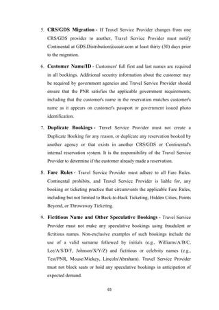 65
5. CRS/GDS Migration - If Travel Service Provider changes from one
CRS/GDS provider to another, Travel Service Provider must notify
Continental at GDS.Distribution@coair.com at least thirty (30) days prior
to the migration.
6. Customer Name/ID - Customers' full first and last names are required
in all bookings. Additional security information about the customer may
be required by government agencies and Travel Service Provider should
ensure that the PNR satisfies the applicable government requirements,
including that the customer's name in the reservation matches customer's
name as it appears on customer's passport or government issued photo
identification.
7. Duplicate Bookings - Travel Service Provider must not create a
Duplicate Booking for any reason, or duplicate any reservation booked by
another agency or that exists in another CRS/GDS or Continental's
internal reservation system. It is the responsibility of the Travel Service
Provider to determine if the customer already made a reservation.
8. Fare Rules - Travel Service Provider must adhere to all Fare Rules.
Continental prohibits, and Travel Service Provider is liable for, any
booking or ticketing practice that circumvents the applicable Fare Rules,
including but not limited to Back-to-Back Ticketing, Hidden Cities, Points
Beyond, or Throwaway Ticketing.
9. Fictitious Name and Other Speculative Bookings - Travel Service
Provider must not make any speculative bookings using fraudulent or
fictitious names. Non-exclusive examples of such bookings include the
use of a valid surname followed by initials (e.g., Williams/A/B/C,
Lee/A/S/D/F, Johnson/X/Y/Z) and fictitious or celebrity names (e.g.,
Test/PNR, Mouse/Mickey, Lincoln/Abraham). Travel Service Provider
must not block seats or hold any speculative bookings in anticipation of
expected demand.
 