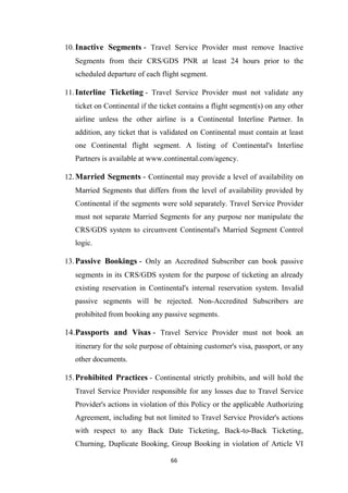 66
10.Inactive Segments - Travel Service Provider must remove Inactive
Segments from their CRS/GDS PNR at least 24 hours prior to the
scheduled departure of each flight segment.
11.Interline Ticketing - Travel Service Provider must not validate any
ticket on Continental if the ticket contains a flight segment(s) on any other
airline unless the other airline is a Continental Interline Partner. In
addition, any ticket that is validated on Continental must contain at least
one Continental flight segment. A listing of Continental's Interline
Partners is available at www.continental.com/agency.
12.Married Segments - Continental may provide a level of availability on
Married Segments that differs from the level of availability provided by
Continental if the segments were sold separately. Travel Service Provider
must not separate Married Segments for any purpose nor manipulate the
CRS/GDS system to circumvent Continental's Married Segment Control
logic.
13.Passive Bookings - Only an Accredited Subscriber can book passive
segments in its CRS/GDS system for the purpose of ticketing an already
existing reservation in Continental's internal reservation system. Invalid
passive segments will be rejected. Non-Accredited Subscribers are
prohibited from booking any passive segments.
14.Passports and Visas - Travel Service Provider must not book an
itinerary for the sole purpose of obtaining customer's visa, passport, or any
other documents.
15.Prohibited Practices - Continental strictly prohibits, and will hold the
Travel Service Provider responsible for any losses due to Travel Service
Provider's actions in violation of this Policy or the applicable Authorizing
Agreement, including but not limited to Travel Service Provider's actions
with respect to any Back Date Ticketing, Back-to-Back Ticketing,
Churning, Duplicate Booking, Group Booking in violation of Article VI
 